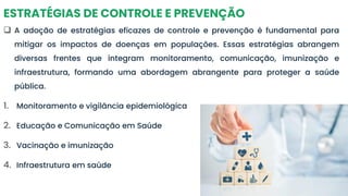 ESTRATÉGIAS DE CONTROLE E PREVENÇÃO
❑ A adoção de estratégias eficazes de controle e prevenção é fundamental para
mitigar os impactos de doenças em populações. Essas estratégias abrangem
diversas frentes que integram monitoramento, comunicação, imunização e
infraestrutura, formando uma abordagem abrangente para proteger a saúde
pública.
1. Monitoramento e vigilância epidemiológica
2. Educação e Comunicação em Saúde
3. Vacinação e imunização
4. Infraestrutura em saúde
 