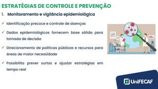 ESTRATÉGIAS DE CONTROLE E PREVENÇÃO
1. Monitoramento e vigilância epidemiológica
✓ Identificação precoce e controle de doenças
✓ Dados epidemiológicos fornecem base sólida para
tomada de decisão
✓ Direcionamento de políticas públicas e recursos para
áreas de maior necessidade
✓ Possibilita prever surtos e ajustar estratégias em
tempo real
 