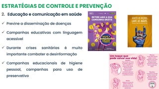 ESTRATÉGIAS DE CONTROLE E PREVENÇÃO
2. Educação e comunicação em saúde
✓ Previne a disseminação de doenças
✓ Campanhas educativas com linguagem
acessível
✓ Durante crises sanitárias é muito
importante combater a desinformação
✓ Campanhas educacionais de higiene
pessoal, campanhas para uso de
preservativo
 