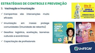 ESTRATÉGIAS DE CONTROLE E PREVENÇÃO
3. Vacinação e imunização
✓ Campanhas são intervenções muito
eficazes
✓ Imunização em massa protege
comunidades (Imunidade de rebanho)
✓ Desafios: logística, aceitação, barreiras
culturais e econômicas
✓ Capacitação de profissionais
 