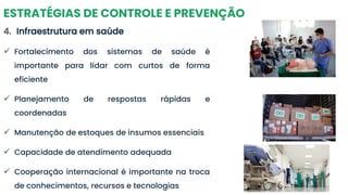 ESTRATÉGIAS DE CONTROLE E PREVENÇÃO
4. Infraestrutura em saúde
✓ Fortalecimento dos sistemas de saúde é
importante para lidar com curtos de forma
eficiente
✓ Planejamento de respostas rápidas e
coordenadas
✓ Manutenção de estoques de insumos essenciais
✓ Capacidade de atendimento adequada
✓ Cooperação internacional é importante na troca
de conhecimentos, recursos e tecnologias
 