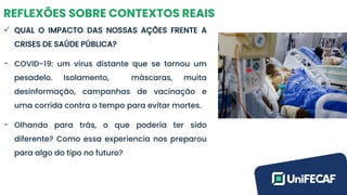REFLEXÕES SOBRE CONTEXTOS REAIS
✓ QUAL O IMPACTO DAS NOSSAS AÇÕES FRENTE A
CRISES DE SAÚDE PÚBLICA?
- COVID-19: um vírus distante que se tornou um
pesadelo. Isolamento, máscaras, muita
desinformação, campanhas de vacinação e
uma corrida contra o tempo para evitar mortes.
- Olhando para trás, o que poderia ter sido
diferente? Como essa experiencia nos preparou
para algo do tipo no futuro?
 