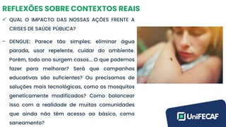 REFLEXÕES SOBRE CONTEXTOS REAIS
✓ QUAL O IMPACTO DAS NOSSAS AÇÕES FRENTE A
CRISES DE SAÚDE PÚBLICA?
- DENGUE: Parece tão simples: eliminar água
parada, usar repelente, cuidar do ambiente.
Porém, todo ano surgem casos... O que podemos
fazer para melhorar? Será que campanhas
educativas são suficientes? Ou precisamos de
soluções mais tecnológicas, como os mosquitos
geneticamente modificados? Como balancear
isso com a realidade de muitas comunidades
que ainda não têm acesso ao básico, como
saneamento?
 