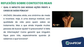 REFLEXÕES SOBRE CONTEXTOS REAIS
✓ QUAL O IMPACTO DAS NOSSAS AÇÕES FRENTE A
CRISES DE SAÚDE PÚBLICA?
- HIV/AIDS: Décadas atrás, era sinônimo de medo
e incerteza. Hoje, é uma doença tratável, com
qualidade de vida para quem adere ao
tratamento. Mas o que ainda impede muitas
pessoas de buscar ajuda? O preconceito? A falta
de informação? Como garantir que ninguém
fique para trás, especialmente quando já
sabemos o que funciona?
 