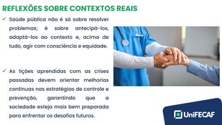 REFLEXÕES SOBRE CONTEXTOS REAIS
✓ Saúde pública não é só sobre resolver
problemas; é sobre antecipá-los,
adaptá-los ao contexto e, acima de
tudo, agir com consciência e equidade.
✓ As lições aprendidas com as crises
passadas devem orientar melhorias
contínuas nas estratégias de controle e
prevenção, garantindo que a
sociedade esteja mais bem preparada
para enfrentar os desafios futuros.
 
