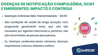 DOENÇAS DE NOTIFICAÇÃO COMPULSÓRIA, DCNT
E EMERGENTES: IMPACTO E CONTROLE
➢ Doenças Crônicas Não Transmissíveis - DCNT
- São condições de saúde de longa duração, com
progressão geralmente lenta, que não são
causadas por agentes infecciosos e, portanto, não
são transmitidas de pessoa para pessoa.
- Ex.: Doenças cardiovasculares, cânceres, doenças
respiratórias crônicas, diabetes mellitus
 