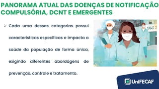 PANORAMA ATUAL DAS DOENÇAS DE NOTIFICAÇÃO
COMPULSÓRIA, DCNT E EMERGENTES
➢ Cada uma dessas categorias possui
características específicas e impacta a
saúde da população de forma única,
exigindo diferentes abordagens de
prevenção, controle e tratamento.
 