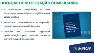 DOENÇAS DE NOTIFICAÇÃO COMPULSÓRIA
➢ A notificação compulsória é uma
ferramenta essencial para a vigilância em
saúde pública
➢ Mecanismo para monitorar e responder
rapidamente a surtos de doenças
➢ Objetivo de promover vigilância
epidemiológica para controlar surtos e
prevenir novas transmissões
 