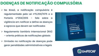 DOENÇAS DE NOTIFICAÇÃO COMPULSÓRIA
➢ No Brasil, a notificação compulsória é
regulamentada pela Lei nº6.259/1975 e a
Portaria nº204/2016 – fala sobre a
vigilância em notificar e define as doenças
e agravos que devem ser notificados
➢ Regulamento Sanitário Internacional (RSI)
– orienta práticas de notificações globais
➢ Omissão na notificação de doenças pode
gerar penalidades administrativas e legais
 
