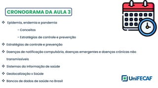 CRONOGRAMA DA AULA 3
❖ Epidemia, endemia e pandemia
- Conceitos
- Estratégias de controle e prevenção
❖ Estratégias de controle e prevenção
❖ Doenças de notificação compulsória, doenças emergentes e doenças crônicas não
transmissíveis
❖ Sistemas da informação de saúde
❖ Geolocalização x Saúde
❖ Bancos de dados de saúde no Brasil
 