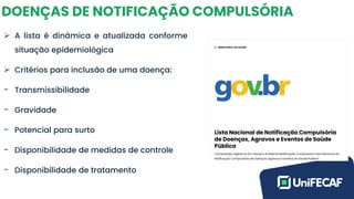 DOENÇAS DE NOTIFICAÇÃO COMPULSÓRIA
➢ A lista é dinâmica e atualizada conforme
situação epidemiológica
➢ Critérios para inclusão de uma doença:
- Transmissibilidade
- Gravidade
- Potencial para surto
- Disponibilidade de medidas de controle
- Disponibilidade de tratamento
 