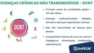DOENÇAS CRÔNICAS NÃO TRANSMISSÍVEIS - DCNT
➢ Principal causa de mortalidade global –
70% dos óbitos
➢ Doenças cardiovasculares, diabetes,
cânce4r e doenças respiratórias crônicas
➢ Não são transmitidas de pessoa para
pessoa
➢ Compartilham fatores de risco em comum
(tabagismo, alimentação inadequada,
sedentarismo)
 