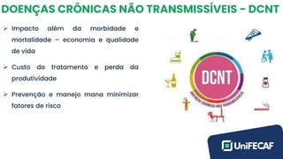 DOENÇAS CRÔNICAS NÃO TRANSMISSÍVEIS - DCNT
➢ Impacto além da morbidade e
mortalidade – economia e qualidade
de vida
➢ Custo do tratamento e perda da
produtividade
➢ Prevenção e manejo mana minimizar
fatores de risco
 