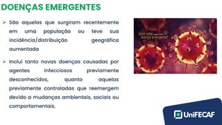 DOENÇAS EMERGENTES
➢ São aquelas que surgiram recentemente
em uma população ou teve sua
incidência/distribuição geográfica
aumentada
➢ Inclui tanto novas doenças causadas por
agentes infecciosos previamente
desconhecidos, quanto aquelas
previamente controladas que reemergem
devido a mudanças ambientais, sociais ou
comportamentais.
 