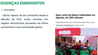DOENÇAS EMERGENTES
➢ Exemplos:
- EBOLA: Apesar de ser conhecido desde a
década de 1970, surtos recentes em
regiões densamente povoadas da África
aumentaram sua notoriedade global.
 