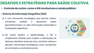 DESAFIOS E ESTRATÉGIAS PARA SAÚDE COLETIVA
➢ Controle de surtos: como o SIG revoluciona a saúde pública:
- Sistema de Informação Geográfica (SIG):
❑ É uma ferramenta tecnológica que permite coletar,
armazenar, analisar e apresentar dados
georreferenciados, ou seja, informações associadas a
localizações específicas.
❑ Na saúde pública e epidemiologia, o SIG é
amplamente utilizado para mapear a distribuição de
doenças, identificar áreas de risco, monitorar vetores e
planejar intervenções estratégicas, como campanhas
de vacinação ou controle de surtos.
 