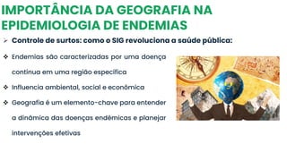 IMPORTÂNCIA DA GEOGRAFIA NA
EPIDEMIOLOGIA DE ENDEMIAS
➢ Controle de surtos: como o SIG revoluciona a saúde pública:
❖ Endemias são caracterizadas por uma doença
contínua em uma região específica
❖ Influencia ambiental, social e econômica
❖ Geografia é um elemento-chave para entender
a dinâmica das doenças endêmicas e planejar
intervenções efetivas
 