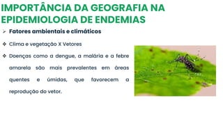 IMPORTÂNCIA DA GEOGRAFIA NA
EPIDEMIOLOGIA DE ENDEMIAS
➢ Fatores ambientais e climáticos
❖ Clima e vegetação X Vetores
❖ Doenças como a dengue, a malária e a febre
amarela são mais prevalentes em áreas
quentes e úmidas, que favorecem a
reprodução do vetor.
 