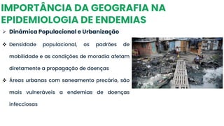 IMPORTÂNCIA DA GEOGRAFIA NA
EPIDEMIOLOGIA DE ENDEMIAS
➢ Dinâmica Populacional e Urbanização
❖ Densidade populacional, os padrões de
mobilidade e as condições de moradia afetam
diretamente a propagação de doenças
❖ Áreas urbanas com saneamento precário, são
mais vulneráveis a endemias de doenças
infecciosas
 