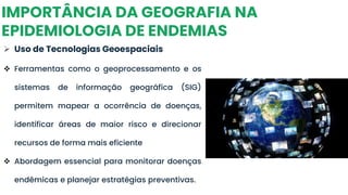 IMPORTÂNCIA DA GEOGRAFIA NA
EPIDEMIOLOGIA DE ENDEMIAS
➢ Uso de Tecnologias Geoespaciais
❖ Ferramentas como o geoprocessamento e os
sistemas de informação geográfica (SIG)
permitem mapear a ocorrência de doenças,
identificar áreas de maior risco e direcionar
recursos de forma mais eficiente
❖ Abordagem essencial para monitorar doenças
endêmicas e planejar estratégias preventivas.
 