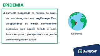 EPIDEMIA
❑ Aumento inesperado no número de casos
de uma doença em uma região específica,
ultrapassando os índices normalmente
esperados para aquele período e local.
Essenciais para o planejamento e a gestão
de intervenções em saúde
 