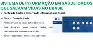 SISTEMA DE INFORMAÇÃO EM SAÚDE: DADOS
QUE SALVAM VIDAS NO BRASIL
➢ Fontes de Dados e Sistema de Informação no Brasil
❖ Sistema único de Saúde
- Pilar do sistema de saúde pública brasileiro
- Base integrada para coletar dados sobre
atendimentos e indicadores de saúde
- Serviços organizados em sistemas específicos
 