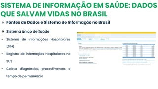 SISTEMA DE INFORMAÇÃO EM SAÚDE: DADOS
QUE SALVAM VIDAS NO BRASIL
➢ Fontes de Dados e Sistema de Informação no Brasil
❖ Sistema único de Saúde
- Sistema de Informações Hospitalares
(SIH)
- Registro de internações hospitalares no
SUS
- Coleta diagnóstico, procedimentos e
tempo de permanência
 