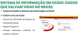 SISTEMA DE INFORMAÇÃO EM SAÚDE: DADOS
QUE SALVAM VIDAS NO BRASIL
➢ Fontes de Dados e Sistema de Informação no Brasil
❖ Sistema único de Saúde
- Sistema de Informação de Agravos de
Notificação (SINAN)
- Registro de agravos
- Doenças infecciosas, acidentes de
trabalho e violência
 