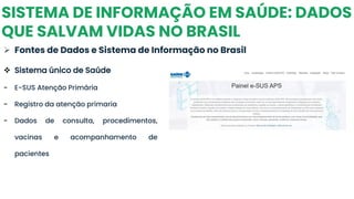SISTEMA DE INFORMAÇÃO EM SAÚDE: DADOS
QUE SALVAM VIDAS NO BRASIL
➢ Fontes de Dados e Sistema de Informação no Brasil
❖ Sistema único de Saúde
- E-SUS Atenção Primária
- Registro da atenção primaria
- Dados de consulta, procedimentos,
vacinas e acompanhamento de
pacientes
 
