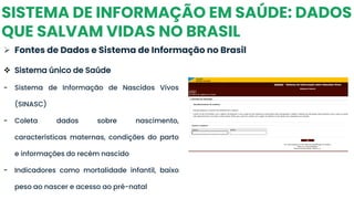 SISTEMA DE INFORMAÇÃO EM SAÚDE: DADOS
QUE SALVAM VIDAS NO BRASIL
➢ Fontes de Dados e Sistema de Informação no Brasil
❖ Sistema único de Saúde
- Sistema de Informação de Nascidos Vivos
(SINASC)
- Coleta dados sobre nascimento,
características maternas, condições do parto
e informações do recém nascido
- Indicadores como mortalidade infantil, baixo
peso ao nascer e acesso ao pré-natal
 