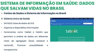 SISTEMA DE INFORMAÇÃO EM SAÚDE: DADOS
QUE SALVAM VIDAS NO BRASIL
➢ Fontes de Dados e Sistema de Informação no Brasil
❖ Sistema único de Saúde
- DATASUS: base de dados do SUS
- Organiza e disponibiliza informações
- Ferramentas como TabNet e TabWin que
permitem a análise de dados em diferentes
níveis de agregação (local, estadual e
nacional). Promove acessibilidade e
transparencia
 