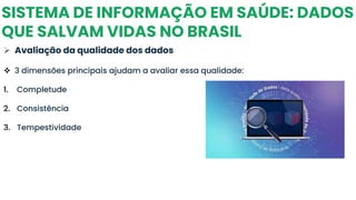 SISTEMA DE INFORMAÇÃO EM SAÚDE: DADOS
QUE SALVAM VIDAS NO BRASIL
➢ Avaliação da qualidade dos dados
❖ 3 dimensões principais ajudam a avaliar essa qualidade:
1. Completude
2. Consistência
3. Tempestividade
 