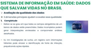SISTEMA DE INFORMAÇÃO EM SAÚDE: DADOS
QUE SALVAM VIDAS NO BRASIL
➢ Avaliação da qualidade dos dados
❖ 3 dimensões principais ajudam a avaliar essa qualidade:
1. Completude
- Refere-se ao grau em que todos os campos obrigatórios de um
banco de dados estão preenchidos. Dados incompletos podem
gerar interpretações enviesadas e comprometer análises
detalhadas.
- Ex.: Em investigações de surtos, um registro com informações
faltantes pode atrasar a identificação da fonte da infecção,
prejudicando ações rápidas.
 
