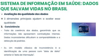 SISTEMA DE INFORMAÇÃO EM SAÚDE: DADOS
QUE SALVAM VIDAS NO BRASIL
➢ Avaliação da qualidade dos dados
❖ 3 dimensões principais ajudam a avaliar essa
qualidade:
2. Consistência
- Trata da coerência dos dados, garantindo que as
informações não apresentem contradições internas.
Dados inconsistentes dificultam a comparabilidade e a
detecção de padrões.
- Ex.: Um modelo clássico de inconsistência é a
identificação de uma pessoa com "data de óbito"
anterior à "data de internação".
 