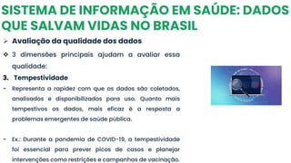 SISTEMA DE INFORMAÇÃO EM SAÚDE: DADOS
QUE SALVAM VIDAS NO BRASIL
➢ Avaliação da qualidade dos dados
❖ 3 dimensões principais ajudam a avaliar essa
qualidade:
3. Tempestividade
- Representa a rapidez com que os dados são coletados,
analisados e disponibilizados para uso. Quanto mais
tempestivos os dados, mais eficaz é a resposta a
problemas emergentes de saúde pública.
- Ex.: Durante a pandemia de COVID-19, a tempestividade
foi essencial para prever picos de casos e planejar
intervenções como restrições e campanhas de vacinação.
 