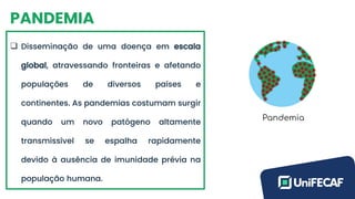 PANDEMIA
❑ Disseminação de uma doença em escala
global, atravessando fronteiras e afetando
populações de diversos países e
continentes. As pandemias costumam surgir
quando um novo patógeno altamente
transmissível se espalha rapidamente
devido à ausência de imunidade prévia na
população humana.
 