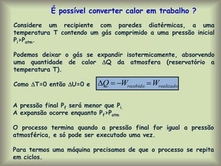 realizado
recebido W
W
Q 



Considere um recipiente com paredes diatérmicas, a uma
temperatura T contendo um gás comprimido a uma pressão inicial
Pi>Patm.
Podemos deixar o gás se expandir isotermicamente, absorvendo
uma quantidade de calor Q da atmosfera (reservatório a
temperatura T).
Como T=0 então U=0 e
É possível converter calor em trabalho ?
A pressão final Pf será menor que Pi.
A expansão ocorre enquanto Pf>Patm
O processo termina quando a pressão final for igual a pressão
atmosférica, e só pode ser executado uma vez.
Para termos uma máquina precisamos de que o processo se repita
em ciclos.
 