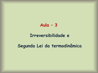 Aula – 3
Irreversibilidade e
Segunda Lei da termodinâmica
 