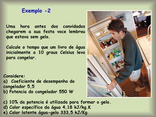 Uma hora antes dos convidados
chegarem a sua festa voce lembrou
que estava sem gelo.
Calcule o tempo que um livro de água
inicialmente a 10 graus Celsius leva
para congelar.
Exemplo -2
Considere:
a) Coeficiente de desempenho do
congelador 5,5
b) Potencia do congelador 550 W
c) 10% da potencia é utilizada para formar o gelo.
d) Calor específico da água 4,18 kJ/kg.K
e) Calor latente água-gelo 333,5 kJ/Kg
 