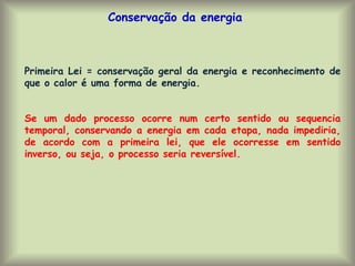 Conservação da energia
Primeira Lei = conservação geral da energia e reconhecimento de
que o calor é uma forma de energia.
Se um dado processo ocorre num certo sentido ou sequencia
temporal, conservando a energia em cada etapa, nada impediria,
de acordo com a primeira lei, que ele ocorresse em sentido
inverso, ou seja, o processo seria reversível.
 