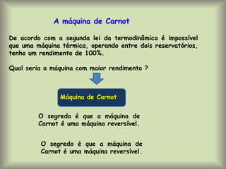 De acordo com a segunda lei da termodinâmica é impossível
que uma máquina térmica, operando entre dois reservatórios,
tenho um rendimento de 100%.
Qual seria a máquina com maior rendimento ?
A máquina de Carnot
Máquina de Carnot
O segredo é que a máquina de
Carnot é uma máquina reversível.
O segredo é que a máquina de
Carnot é uma máquina reversível.
 