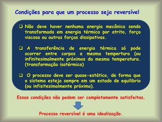  Não deve haver nenhuma energia mecânica sendo
transformada em energia térmica por atrito, força
viscosa ou outras forças dissipativas.
 A transferência de energia térmica só pode
ocorrer entre corpos a mesma tempertura (ou
infinitesimalmente próximos da mesma temperatura.
(transformação isotérmica)
 O processo deve ser quase-estático, de forma que
o sistema esteja sempre em um estado de equilibrio
(ou infisitesimalmente próximo).
Condições para que um processo seja reversível
Essas condições não podem ser completamente satisfeitas.
Processo reversível é uma idealização.
 