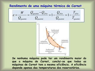 Rendimento de uma máquina térmica de Carnot
quente
frio
quente
frio
quente
frio
quente
quente T
T
Q
Q
Q
Q
Q
Q
W






 1
1

Se nenhuma máquina pode ter um rendimento maior do
que a máquina de Carnot, conclui-se que todas as
máquinas de Carnot tem a mesma eficiência. A eficiência
depende apenas das temperaturas dos reservatórios.
 