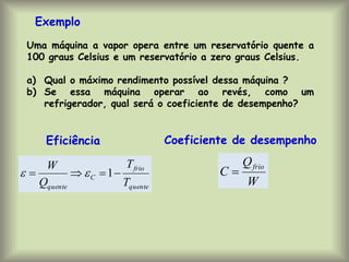 Uma máquina a vapor opera entre um reservatório quente a
100 graus Celsius e um reservatório a zero graus Celsius.
a) Qual o máximo rendimento possível dessa máquina ?
b) Se essa máquina operar ao revés, como um
refrigerador, qual será o coeficiente de desempenho?
Exemplo
quente
frio
C
quente T
T
Q
W



 1


W
Q
C
frio

Eficiência Coeficiente de desempenho
 