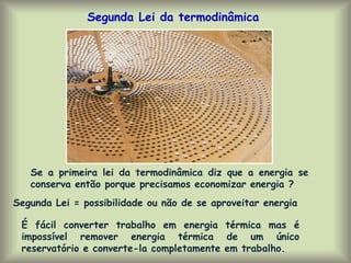 Segunda Lei da termodinâmica
É fácil converter trabalho em energia térmica mas é
impossível remover energia térmica de um único
reservatório e converte-la completamente em trabalho.
Segunda Lei = possibilidade ou não de se aproveitar energia
Se a primeira lei da termodinâmica diz que a energia se
conserva então porque precisamos economizar energia ?
 