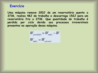 Uma máquina remove 200J de um reservatório quente a
373K, realiza 48J de trabalho e descarrega 152J para um
reservatório frio a 273K. Que quantidade de trabalho é
perdida por ciclo devido aos processos irreversíveis
presentes na operação dessa máquina.
Exercício
carnot
máx
máx
perdido
W
W
W
W
W



 