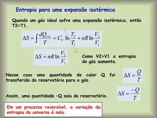 Entropia para uma expansão isotérmica
Quando um gás ideal sofre uma expansão isotérmica, então
T2=T1.
1
2
1
2
ln
ln
V
V
nR
T
T
C
T
dQ
S V
rev



 
1
2
ln
V
V
nR
S 
 Como V2>V1 a entropia
do gás aumenta.
Nesse caso uma quantidade de calor Q foi
transferida do reservatório para o gás.
Assim, uma quantidade –Q saiu do reservatório.
T
Q
S 

T
Q
S



Em um processo reversível, a variação da
entropia do universo é nula.
 
