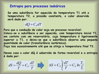 Entropia para processos isobáricos
Se uma substância for aquecida da temperatura T1 até a
temperatura T2, a pressão constante, o calor absorvido
será dado por:
Para que a condução de calor seja um processo reversível:
Coloca-se a substância a ser aquecida, com temperatura inicial T1,
em contato com um reservatório, cuja temperatura é ligeiramente
superior a T1, e deixa-se que a substância absorva uma pequena
quantidade de calor (transferência isotérmica).
Faça isso sucessivamente até que se atinja a temperatura final T2.
Nesse caso o calor dQ é adsorvido de forma reversível e a entropia
é dada por:
dT
C
dQ P

T
dT
C
T
dQ
dS P


1
2
ln
2
1
T
T
C
T
dT
C
S P
T
T
P 

 
 