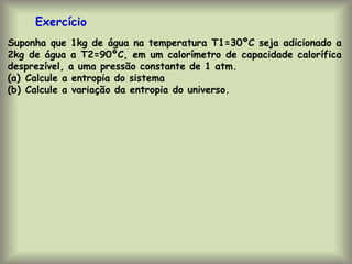 Suponha que 1kg de água na temperatura T1=30ºC seja adicionado a
2kg de água a T2=90ºC, em um calorímetro de capacidade calorífica
desprezível, a uma pressão constante de 1 atm.
(a) Calcule a entropia do sistema
(b) Calcule a variação da entropia do universo.
Exercício
 
