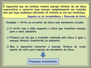 É impossível que um sistema remova energia térmica de um único
reservatório e converta essa energia completamente em trabalho
sem que haja mudanças adicionais no sistema ou em sua vizinhança.
Exemplo = Atrito ao arrastar um bloco num movimento circular.
 O atrito com o chão esquenta o bloco que transfere energia
para o meio ambiente.
 Primeira Lei diz que o trabalho realizado pelo bloco é igual a
energia térmica transferida ao ambiente.
 Mas é impossível converter a energia térmica do corpo
quente de volta para energia de movimento do bloco.
Segunda Lei da termodinâmica = Enunciado de Kelvin
Processos irreversíveis
 